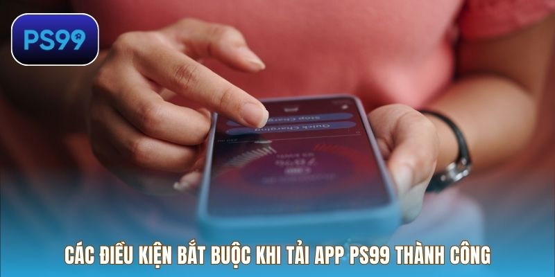Các điều kiện bắt buộc khi tải app PS99 thành công trên mọi thiết bị