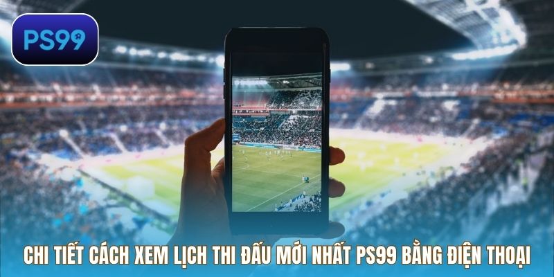 Chi tiết cách xem lịch thi đấu mới nhất PS99 bằng điện thoại