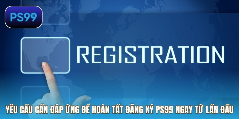 Yêu cầu cần đáp ứng để hoàn tất đăng ký PS99 ngay từ lần đầu